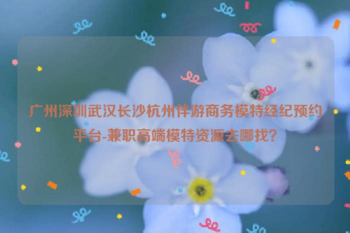 廣州深圳武漢長(zhǎng)沙杭州伴游商務(wù)模特經(jīng)紀(jì)預(yù)約平臺(tái)-兼職高端模特資源去哪找？